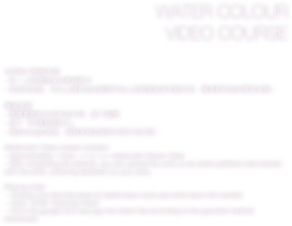 WATER COLOUR 
VIDEO COURSE

水彩影片教學內容:
- 約 1 小時濃縮水彩教學影片
- 完成作品後，可以上傳作品在網路平台上並與藝術家互動交流，獲得對作品的意見反饋。

購買流程
- 選擇喜歡的水彩作品片段，記下編號
- 按下「訂購教學影片」
- 填妥Google表格，按照表格註明的付款方法付款：  
                                                                                       
Watercolor Video Lesson Content:
- Approximately 1-hour condensed watercolor lesson video
- After completing the artwork, you can upload the work on an online platform and interact with the artist, receiving feedback on your work.

Placing order
 - Choose your favorite piece of watercolour work and write down the number
 - Click “Order Teaching Video”
 - Fill in the google form and pay the tuition fee according to the payment method mentioned: